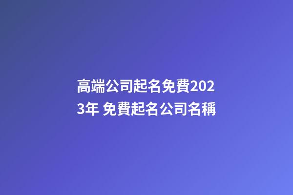高端公司起名免費2023年 免費起名公司名稱